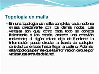 Topología en malla  En una topología de malla completa, cada nodo se enlaza directamente con los demás nodos. Las ventajas son que, como cada todo se conecta físicamente a los demás, creando una conexión redundante, si algún enlace deja de funcionar la información puede circular a través de cualquier cantidad de enlaces hasta llegar a destino. Además, esta topología permite que la información circule por varias rutas a través de la red.  