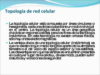 Topología de red celular La topología celular está compuesta por áreas circulares o hexagonales, cada una de las cuales tiene un nodo individual en el centro. La topología celular es un área geográfica dividida en regiones (celdas) para los fines de la tecnología inalámbrica. En esta tecnología no existen enlaces físicos; sólo hay ondas electromagnéticas.  La ventaja obvia de una topología celular (inalámbrica) es que no existe ningún medio tangible aparte de la atmósfera terrestre o el del vacío del espacio exterior (y los satélites). Las desventajas son que las señales se encuentran presentes en cualquier lugar de la celda y, de ese modo, pueden sufrir disturbios y violaciones de seguridad  