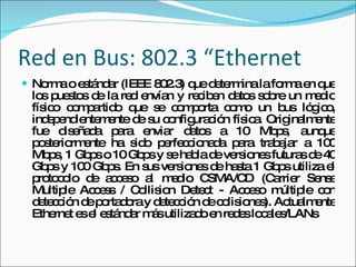 Red en Bus: 802.3 “Ethernet Norma o estándar (IEEE 802.3) que determina la forma en que los puestos de la red envían y reciben datos sobre un medio físico compartido que se comporta como un bus lógico, independientemente de su configuración física. Originalmente fue diseñada para enviar datos a 10 Mbps, aunque posteriormente ha sido perfeccionada para trabajar a 100 Mbps, 1 Gbps o 10 Gbps y se habla de versiones futuras de 40 Gbps y 100 Gbps. En sus versiones de hasta 1 Gbps utiliza el protocolo de acceso al medio CSMA/CD (Carrier Sense Multiple Access / Collision Detect - Acceso múltiple con detección de portadora y detección de colisiones). Actualmente Ethernet es el estándar más utilizado en redes locales/LANs 
