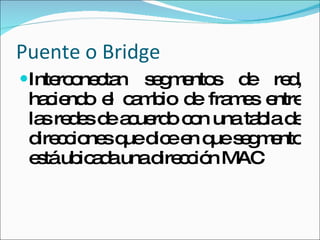 Puente o Bridge Interconectan segmentos de red, haciendo el cambio de frames entre las redes de acuerdo con una tabla de direcciones que dice en que segmento está ubicada una dirección MAC 