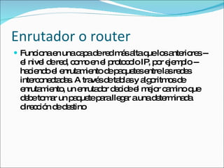 Enrutador o router Funciona en una capa de red más alta que los anteriores -- el nivel de red, como en el protocolo IP, por ejemplo -- haciendo el enrutamiento de paquetes entre las redes interconectadas. A través de tablas y algoritmos de enrutamiento, un enrutador decide el mejor camino que debe tomar un paquete para llegar a una determinada dirección de destino 