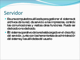 Servidor Es una computadora utilizada para gestionar el sistema de archivos de la red, da servicio a las impresoras, controla las comunicaciones y realiza otras funciones. Puede ser dedicado o no dedicado.   El sistema operativo de la red está cargado en el disco fijo del servidor, junto con las herramientas de administración del sistema y las utilidades del usuario 