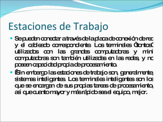 Estaciones de Trabajo Se pueden conectar a través de la placa de conexión de red y el cableado correspondiente. Los terminales “tontos” utilizados con las grandes computadoras y mini computadoras son también utilizadas en las redes, y no poseen capacidad propia de procesamiento.   Sin embargo las estaciones de trabajo son, generalmente, sistemas inteligentes. Los terminales inteligentes son los que se encargan de sus propias tareas de procesamiento, así que cuanto mayor y más rápido sea el equipo, mejor. 
