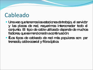 Cableado Una vez que tenemos las estaciones de trabajo, el servidor y las placas de red, requerimos interconectar todo el conjunto. El tipo de cable utilizado depende de muchos factores, que se mencionarán a continuación:   Los tipos de cableado de red más populares son: par trenzado, cable coaxial y fibra óptica. 