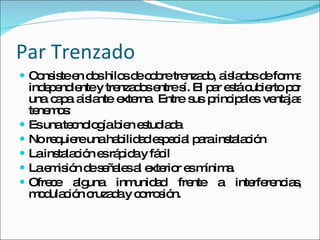 Par Trenzado Consiste en dos hilos de cobre trenzado, aislados de forma independiente y trenzados entre sí. El par está cubierto por una capa aislante externa. Entre sus principales ventajas tenemos: Es una tecnología bien estudiada  No requiere una habilidad especial para instalación  La instalación es rápida y fácil  La emisión de señales al exterior es mínima.  Ofrece alguna inmunidad frente a interferencias, modulación cruzada y corrosión. 
