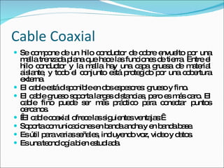 Cable Coaxial  Se compone de un hilo conductor de cobre envuelto por una malla trenzada plana que hace las funciones de tierra. Entre el hilo conductor y la malla hay una capa gruesa de material aislante, y todo el conjunto está protegido por una cobertura externa.  El cable está disponible en dos espesores: grueso y fino. El cable grueso soporta largas distancias, pero es más caro. El cable fino puede ser más práctico para conectar puntos cercanos.   El cable coaxial ofrece las siguientes ventajas:  Soporta comunicaciones en banda ancha y en banda base.  Es útil para varias señales, incluyendo voz, video y datos.  Es una tecnología bien estudiada. 