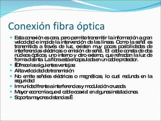Conexión fibra óptica Esta conexión es cara, pero permite transmitir la información a gran velocidad e impide la intervención de las líneas. Como la señal es transmitida a través de luz, existen muy pocas posibilidades de interferencias eléctricas o emisión de señal. El cable consta de dos núcleos ópticos, uno interno y otro externo, que refractan la luz de forma distinta. La fibra está encapsulada en un cable protector.   Ofrece las siguientes ventajas: Alta velocidad de transmisión  No emite señales eléctricas o magnéticas, lo cual redunda en la seguridad  Inmunidad frente a interferencias y modulación cruzada.  Mayor economía que el cable coaxial en algunas instalaciones.  Soporta mayores distancias   