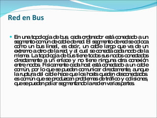 Red en Bus En una topología de bus, cada ordenador está conectado a un segmento común de cable de red. El segmento de red se coloca como un bus lineal, es decir, un cable largo que va de un extremo a otro de la red, y al cual se conecta cada nodo de la misma. La topología de bus tiene todos sus nodos conectados directamente a un enlace y no tiene ninguna otra conexión entre nodos. Físicamente cada host está conectado a un cable común, por lo que se pueden comunicar directamente, aunque la ruptura del cable hace que los hosts queden desconectados. es común que se produzcan problemas de tráfico y colisiones, que se pueden paliar segmentando la red en varias partes.  