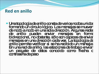 Red en anillo Una topología de anillo consta de varios nodos unidos formando un círculo lógico. Los mensajes se mueven de nodo a nodo en una sola dirección. Algunas redes de anillo pueden enviar mensajes en forma bidireccional, no obstante, sólo son capaces de enviar mensajes en una dirección cada vez. La topología de anillo permite verificar si se ha recibido un mensaje. En una red de anillo, las estaciones de trabajo envían un paquete de datos conocido como flecha o contraseña de paso  