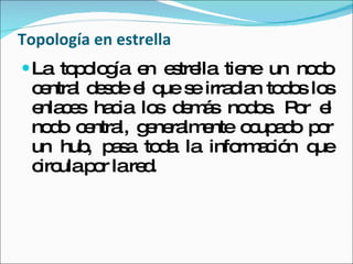 Topología en estrella La topología en estrella tiene un nodo central desde el que se irradian todos los enlaces hacia los demás nodos. Por el nodo central, generalmente ocupado por un hub, pasa toda la información que circula por la red.  