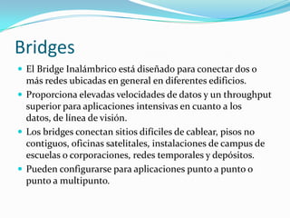 Bridges
 El Bridge Inalámbrico está diseñado para conectar dos o
más redes ubicadas en general en diferentes edificios.
 Proporciona elevadas velocidades de datos y un throughput
superior para aplicaciones intensivas en cuanto a los
datos, de línea de visión.
 Los bridges conectan sitios difíciles de cablear, pisos no
contiguos, oficinas satelitales, instalaciones de campus de
escuelas o corporaciones, redes temporales y depósitos.
 Pueden configurarse para aplicaciones punto a punto o
punto a multipunto.
 