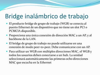Bridge inalámbrico de trabajo
 El producto bridge de grupo de trabajo (WGB) se conecta al
puerto Ethernet de un dispositivo que no tiene un slot PCI o
PCMCIA disponible.
 Proporciona una única conexión de dirección MAC a un AP, y al
backbone de la LAN.
 El bridge de grupo de trabajo no puede utilizarse en una
conexión de modo peer-to-peer. Debe comunicarse con un AP.
 Para utilizar un WGB con múltiples direcciones MAC, el WGB y
todos los usuarios deben conectarse a un hub. La unidad
seleccionará automáticamente las primeras ocho direcciones
MAC que escucha en la Ethernet
 