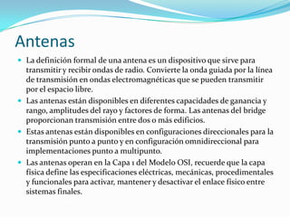 Antenas
 La definición formal de una antena es un dispositivo que sirve para
transmitir y recibir ondas de radio. Convierte la onda guiada por la línea
de transmisión en ondas electromagnéticas que se pueden transmitir
por el espacio libre.
 Las antenas están disponibles en diferentes capacidades de ganancia y
rango, amplitudes del rayo y factores de forma. Las antenas del bridge
proporcionan transmisión entre dos o más edificios.
 Estas antenas están disponibles en configuraciones direccionales para la
transmisión punto a punto y en configuración omnidireccional para
implementaciones punto a multipunto.
 Las antenas operan en la Capa 1 del Modelo OSI, recuerde que la capa
física define las especificaciones eléctricas, mecánicas, procedimentales
y funcionales para activar, mantener y desactivar el enlace físico entre
sistemas finales.
 