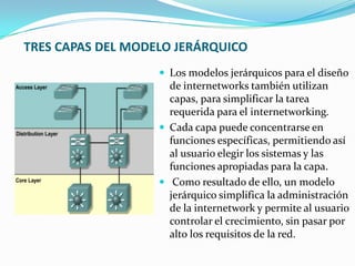 TRES CAPAS DEL MODELO JERÁRQUICO
 Los modelos jerárquicos para el diseño
de internetworks también utilizan
capas, para simplificar la tarea
requerida para el internetworking.
 Cada capa puede concentrarse en
funciones específicas, permitiendo así
al usuario elegir los sistemas y las
funciones apropiadas para la capa.
 Como resultado de ello, un modelo
jerárquico simplifica la administración
de la internetwork y permite al usuario
controlar el crecimiento, sin pasar por
alto los requisitos de la red.
 