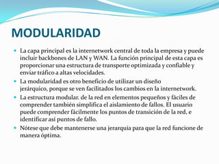 MODULARIDAD
 La capa principal es la internetwork central de toda la empresa y puede
incluir backbones de LAN y WAN. La función principal de esta capa es
proporcionar una estructura de transporte optimizada y confiable y
enviar tráfico a altas velocidades.
 La modularidad es otro beneficio de utilizar un diseño
jerárquico, porque se ven facilitados los cambios en la internetwork.
 La estructura modular. de la red en elementos pequeños y fáciles de
comprender también simplifica el aislamiento de fallos. El usuario
puede comprender fácilmente los puntos de transición de la red, e
identificar así puntos de fallo.
 Nótese que debe mantenerse una jerarquía para que la red funcione de
manera óptima.
 