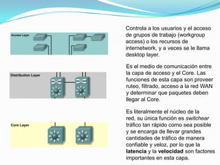 Controla a los usuarios y el acceso
de grupos de trabajo (workgroup
access) o los recursos de
internetwork, y a veces se le llama
desktop layer.
Es el medio de comunicación entre
la capa de acceso y el Core. Las
funciones de esta capa son proveer
ruteo, filtrado, acceso a la red WAN
y determinar que paquetes deben
llegar al Core.
Es literalmente el núcleo de la
red, su única función es switchear
tráfico tan rápido como sea posible
y se encarga de llevar grandes
cantidades de tráfico de manera
confiable y veloz, por lo que la
latencia y la velocidad son factores
importantes en esta capa.
 