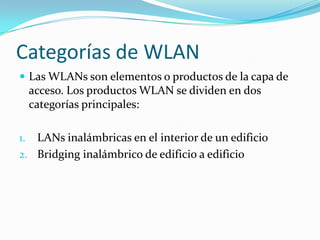 Categorías de WLAN
 Las WLANs son elementos o productos de la capa de
acceso. Los productos WLAN se dividen en dos
categorías principales:
1. LANs inalámbricas en el interior de un edificio
2. Bridging inalámbrico de edificio a edificio
 
