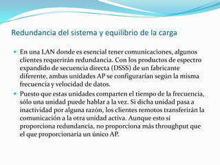 Redundancia del sistema y equilibrio de la carga
 En una LAN donde es esencial tener comunicaciones, algunos
clientes requerirán redundancia. Con los productos de espectro
expandido de secuencia directa (DSSS) de un fabricante
diferente, ambas unidades AP se configurarían según la misma
frecuencia y velocidad de datos.
 Puesto que estas unidades comparten el tiempo de la frecuencia,
sólo una unidad puede hablar a la vez. Si dicha unidad pasa a
inactividad por alguna razón, los clientes remotos transferirán la
comunicación a la otra unidad activa. Aunque esto sí
proporciona redundancia, no proporciona más throughput que
el que proporcionaría un único AP.
 