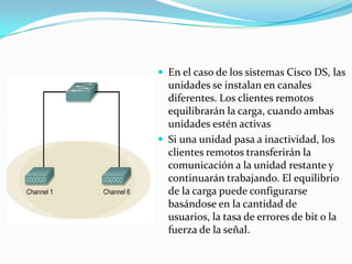  En el caso de los sistemas Cisco DS, las
unidades se instalan en canales
diferentes. Los clientes remotos
equilibrarán la carga, cuando ambas
unidades estén activas
 Si una unidad pasa a inactividad, los
clientes remotos transferirán la
comunicación a la unidad restante y
continuarán trabajando. El equilibrio
de la carga puede configurarse
basándose en la cantidad de
usuarios, la tasa de errores de bit o la
fuerza de la señal.
 