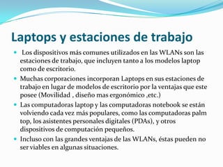Laptops y estaciones de trabajo
 Los dispositivos más comunes utilizados en las WLANs son las
estaciones de trabajo, que incluyen tanto a los modelos laptop
como de escritorio.
 Muchas corporaciones incorporan Laptops en sus estaciones de
trabajo en lugar de modelos de escritorio por la ventajas que este
posee (Movilidad , diseño mas ergonómico ,etc.)
 Las computadoras laptop y las computadoras notebook se están
volviendo cada vez más populares, como las computadoras palm
top, los asistentes personales digitales (PDAs), y otros
dispositivos de computación pequeños.
 Incluso con las grandes ventajas de las WLANs, éstas pueden no
ser viables en algunas situaciones.
 