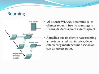 Roaming
 Al diseñar WLANs, determine si los
clientes requerirán o no roaming sin
fisuras, de Access point a Access point.
 A medida que un cliente hace roaming
a través de la red inalámbrica, debe
establecer y mantener una asociación
con un Access point.
 