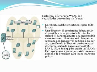 Factores al diseñar una WLAN con
capacidades de roaming sin fisuras:
 La cobertura debe ser suficiente para toda
la ruta.
 Una dirección IP consistente deberá estar
disponible a lo largo de toda la ruta. La
subred IP para cada punto de acceso podría
encontrarse en diferentes switches y estar
separada por dispositivos de Capa 3. De ser
así, considere la utilización de tecnologías
de conmutación de Capa 2 como ATM-
LANE, ISL, o 802.1q, para cruzar las VLANs.
Esto ayudará a asegurar que exista un único
dominio de broadcast para todos los Access
points.
 