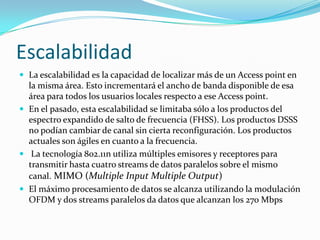 Escalabilidad
 La escalabilidad es la capacidad de localizar más de un Access point en
la misma área. Esto incrementará el ancho de banda disponible de esa
área para todos los usuarios locales respecto a ese Access point.
 En el pasado, esta escalabilidad se limitaba sólo a los productos del
espectro expandido de salto de frecuencia (FHSS). Los productos DSSS
no podían cambiar de canal sin cierta reconfiguración. Los productos
actuales son ágiles en cuanto a la frecuencia.
 La tecnología 802.11n utiliza múltiples emisores y receptores para
transmitir hasta cuatro streams de datos paralelos sobre el mismo
canal. MIMO (Multiple Input Multiple Output)
 El máximo procesamiento de datos se alcanza utilizando la modulación
OFDM y dos streams paralelos da datos que alcanzan los 270 Mbps
 