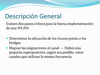 Descripción General
Existen dos pasos críticos para la buena implementación
de una WLAN:
 Determinar la ubicación de los Access points o los
bridges.
 Mapear las asignaciones al canal — Habrá una
pequeña superposición, según sea posible, entre
canales que utilizan la misma frecuencia.
 