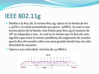 IEEE 802.11g
 Similar a la 802.11b, la norma 802.11g, opera en la banda de los
2.4GHz y la señal transmitida usa aprox. 30MHz, lo cual es una
tercera parte de la banda, esto limita para 802.11g el numero de
AP no solapadas a tres , lo cual es lo mismo que la 802.11b, esto
significa que tiene el mismo problema de asignación de canales
que la 802.11b cuando cubre una área grande donde hay una alta
densidad de usuarios.
 Opera a una velocidad máxima de 54 Mbit/s
 