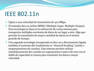 IEEE 802.11n
 Opera a una velocidad de transmisión de 300 Mbps.
 El estándar 802.11n utiliza MIMO (Multiple Input, Multiple Output).
Esta tecnología se basa en la utilización de varias antenas para
transportar múltiples corrientes de datos de un lugar a otro. Algo que
permite la transmisión de mayor cantidad de datos en el mismo
período de tiempo.
 Una segunda tecnología incorporada en 802.11n y directamente ligada
también al aumento del rendimiento es “channel bonding” (unión o
emparejamiento de canales). Este sistema permite utilizar
simultáneamente dos canales no-superpuestos como si de uno con el
doble de capacidad se tratara para transmitir los datos a mayor
velocidad.
 