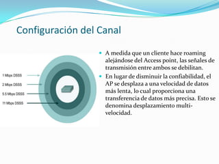 Configuración del Canal
 A medida que un cliente hace roaming
alejándose del Access point, las señales de
transmisión entre ambos se debilitan.
 En lugar de disminuir la confiabilidad, el
AP se desplaza a una velocidad de datos
más lenta, lo cual proporciona una
transferencia de datos más precisa. Esto se
denomina desplazamiento multi-
velocidad.
 