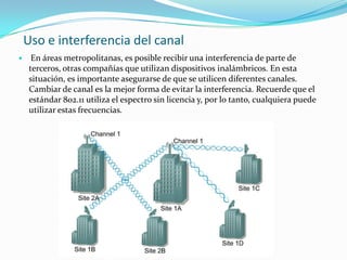 Uso e interferencia del canal
 En áreas metropolitanas, es posible recibir una interferencia de parte de
terceros, otras compañías que utilizan dispositivos inalámbricos. En esta
situación, es importante asegurarse de que se utilicen diferentes canales.
Cambiar de canal es la mejor forma de evitar la interferencia. Recuerde que el
estándar 802.11 utiliza el espectro sin licencia y, por lo tanto, cualquiera puede
utilizar estas frecuencias.
 
