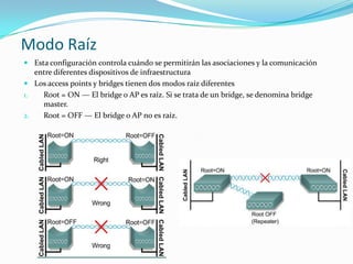 Modo Raíz
 Esta configuración controla cuándo se permitirán las asociaciones y la comunicación
entre diferentes dispositivos de infraestructura
 Los access points y bridges tienen dos modos raíz diferentes
1. Root = ON — El bridge o AP es raíz. Si se trata de un bridge, se denomina bridge
master.
2. Root = OFF — El bridge o AP no es raíz.
 