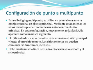 Configuración de punto a multipunto
 Para el bridging multipunto, se utiliza en general una antena
omnidireccional en el sitio principal. Mediante estas antenas los
sitios remotos pueden comunicarse entonces con el sitio
principal. En esta configuración, nuevamente, todas las LANs
aparecen como un único segmento.
 El tráfico desde un sitio remoto a otro se enviará al sitio principal
y luego al otro sitio remoto. Los sitios remotos no pueden
comunicarse directamente entre sí.
 Debe mantenerse la línea de visión entre cada sitio remoto y el
sitio principal
 