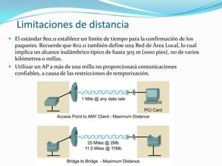 Limitaciones de distancia
 El estándar 802.11 establece un límite de tiempo para la confirmación de los
paquetes. Recuerde que 802.11 también define una Red de Área Local, lo cual
implica un alcance inalámbrico típico de hasta 305 m (1000 pies), no de varios
kilómetros o millas.
 Utilizar un AP a más de una milla no proporcionará comunicaciones
confiables, a causa de las restricciones de temporización.
 