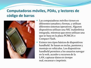 Computadoras móviles, PDAs, y lectores de
código de barras
 Las computadoras móviles vienen en
diferentes tamaños y formas, y utilizan
diferentes sistemas operativos. Algunos
dispositivos utilizan una NIC inalámbrica
integrada, mientras que otros utilizan una
que se basa en la placa PCMCIA o
Compact Flash.
 Existen tres tipos básicos de dispositivos
handheld. Se basan en teclas, punteros y
montaje en vehículos. Los dispositivos
handheld permiten a los usuarios navegar
en la web, acceder a recursos de la
LAN, capturar datos en tiempo
real, escanear e imprimir.
 
