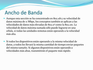 Ancho de Banda
 Aunque esta sección se ha concentrado en 802.11b y su velocidad de
datos máxima de 11 Mbps, los conceptos también se aplican a las
velocidades de datos más elevadas de 802.11ª como la 802.11n. La
velocidad de datos máxima sumada sólo puede lograrse en una
célula, si todas las unidades remotas están operando a la velocidad
más alta.
 Si todos los dispositivos están operando a la misma velocidad de
datos, a todos les llevará la misma cantidad de tiempo enviar paquetes
del mismo tamaño. Si algunos dispositivos están operando a
velocidades más altas, transmitirán el paquete más rápido.
 