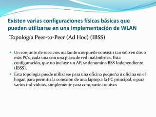 Existen varias configuraciones físicas básicas que
pueden utilizarse en una implementación de WLAN
Topología Peer-to-Peer (Ad Hoc) (IBSS)
 Un conjunto de servicios inalámbricos puede consistir tan sólo en dos o
más PCs, cada una con una placa de red inalámbrica. Esta
configuración, que no incluye un AP, se denomina BSS Independiente
(IBSS).
 Esta topología puede utilizarse para una oficina pequeña u oficina en el
hogar, para permitir la conexión de una laptop a la PC principal, o para
varios individuos, simplemente para compartir archivos
 