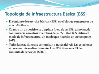 Topología de Infraestructura Básica (BSS)
 El conjunto de servicios básicos (BSS) es el bloque constructor de
una LAN 802.11.
 Cuando un dispositivo se desplaza fuera de su BSS, ya no puede
comunicarse con otros miembros de la BSS. Una BSS utiliza el
modo de infraestructura, un modo que necesita un Access point
(AP).
 Todas las estaciones se comunican a través del AP. Las estaciones
no se comunican directamente. Una BSS tiene una ID de
conjunto de servicios (SSID).
 