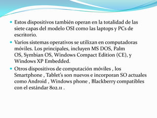  Estos dispositivos también operan en la totalidad de las
siete capas del modelo OSI como las laptops y PCs de
escritorio.
 Varios sistemas operativos se utilizan en computadoras
móviles. Los principales, incluyen MS DOS, Palm
OS, Symbian OS, Windows Compact Edition (CE), y
Windows XP Embedded.
 Otros dispositivos de computación móviles , los
Smartphone , Tablet’s son nuevos e incorporan SO actuales
como Android , Windows phone , Blackberry compatibles
con el estándar 802.11 .
 
