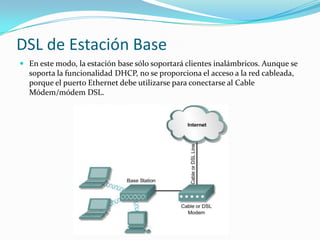 DSL de Estación Base
 En este modo, la estación base sólo soportará clientes inalámbricos. Aunque se
soporta la funcionalidad DHCP, no se proporciona el acceso a la red cableada,
porque el puerto Ethernet debe utilizarse para conectarse al Cable
Módem/módem DSL.
 