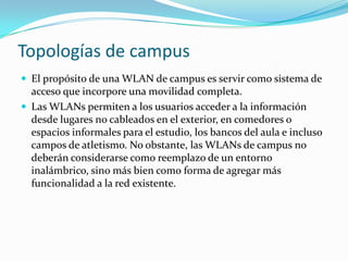 Topologías de campus
 El propósito de una WLAN de campus es servir como sistema de
acceso que incorpore una movilidad completa.
 Las WLANs permiten a los usuarios acceder a la información
desde lugares no cableados en el exterior, en comedores o
espacios informales para el estudio, los bancos del aula e incluso
campos de atletismo. No obstante, las WLANs de campus no
deberán considerarse como reemplazo de un entorno
inalámbrico, sino más bien como forma de agregar más
funcionalidad a la red existente.
 