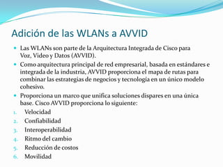 Adición de las WLANs a AVVID
 Las WLANs son parte de la Arquitectura Integrada de Cisco para
Voz, Video y Datos (AVVID).
 Como arquitectura principal de red empresarial, basada en estándares e
integrada de la industria, AVVID proporciona el mapa de rutas para
combinar las estrategias de negocios y tecnología en un único modelo
cohesivo.
 Proporciona un marco que unifica soluciones dispares en una única
base. Cisco AVVID proporciona lo siguiente:
1. Velocidad
2. Confiabilidad
3. Interoperabilidad
4. Ritmo del cambio
5. Reducción de costos
6. Movilidad
 