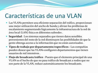 Características de una VLAN
 Las VLANs permiten una eficiente separación del tráfico, proporcionan
una mejor utilización del ancho de banda y alivian los problemas de
escalamiento segmentando lógicamente la infraestructura de la red de
área local (LAN) física en diferentes subredes .
 Seguridad : Los sistemas separados que tienen datos sensibles
provenientes del resto de la red disminuyen las posibilidades de que la
gente obtenga acceso a la información que no están autorizados .
 Tipos de trabajo por departamento/específicos : Las compañías
pueden desear que las VLANs configuren departamentos que tienen
usuarios de red intensivos .
 Flujo de broadcasts/tráfico : Puesto que el elemento principal de una
VLAN es el hecho de que no pasa tráfico de broadcast a nodos que no
son parte de la VLAN, reduce automáticamente los broadcasts.
 
