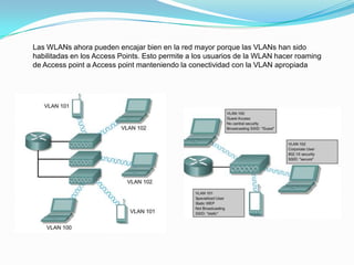 Las WLANs ahora pueden encajar bien en la red mayor porque las VLANs han sido
habilitadas en los Access Points. Esto permite a los usuarios de la WLAN hacer roaming
de Access point a Access point manteniendo la conectividad con la VLAN apropiada
 