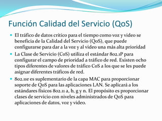 Función Calidad del Servicio (QoS)
 El tráfico de datos crítico para el tiempo como voz y video se
beneficia de la Calidad del Servicio (QoS), que puede
configurarse para dar a la voz y al video una más alta prioridad
 La Clase de Servicio (CoS) utiliza el estándar 802.1P para
configurar el campo de prioridad a tráfico de red. Existen ocho
tipos diferentes de valores de tráfico CoS a los que se les puede
asignar diferentes tráficos de red.
 802.11e es suplementario de la capa MAC para proporcionar
soporte de QoS para las aplicaciones LAN. Se aplicará a los
estándares físicos 802.11 a, b, g y n. El propósito es proporcionar
clases de servicio con niveles administrados de QoS para
aplicaciones de datos, voz y video.
 