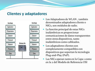 Clientes y adaptadores
 Los Adaptadores de WLAN , también
denominados adaptadores cliente o
NICs, son módulos de radio.
 La función principal de estas NICs
inalámbricas es proporcionar
comunicaciones de datos transparentes
entre otros dispositivos, tanto
inalámbricos como cableados.
 Los adaptadores clientes son
completamente compatibles con
dispositivos que soportan la tecnología
Plug-and-Play (PnP).
 Las NICs operan tanto en la Capa 1 como
en la 2 del Modelo de Referencia OSI
 