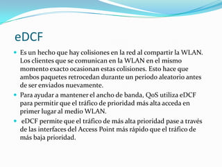 eDCF
 Es un hecho que hay colisiones en la red al compartir la WLAN.
Los clientes que se comunican en la WLAN en el mismo
momento exacto ocasionan estas colisiones. Esto hace que
ambos paquetes retrocedan durante un periodo aleatorio antes
de ser enviados nuevamente.
 Para ayudar a mantener el ancho de banda, QoS utiliza eDCF
para permitir que el tráfico de prioridad más alta acceda en
primer lugar al medio WLAN.
 eDCF permite que el tráfico de más alta prioridad pase a través
de las interfaces del Access Point más rápido que el tráfico de
más baja prioridad.
 
