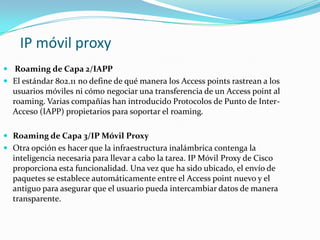 IP móvil proxy
 Roaming de Capa 2/IAPP
 El estándar 802.11 no define de qué manera los Access points rastrean a los
usuarios móviles ni cómo negociar una transferencia de un Access point al
roaming. Varias compañías han introducido Protocolos de Punto de Inter-
Acceso (IAPP) propietarios para soportar el roaming.
 Roaming de Capa 3/IP Móvil Proxy
 Otra opción es hacer que la infraestructura inalámbrica contenga la
inteligencia necesaria para llevar a cabo la tarea. IP Móvil Proxy de Cisco
proporciona esta funcionalidad. Una vez que ha sido ubicado, el envío de
paquetes se establece automáticamente entre el Access point nuevo y el
antiguo para asegurar que el usuario pueda intercambiar datos de manera
transparente.
 
