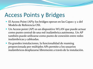 Access Points y Bridges
 El Access Point (AP)y los bridges operan en las Capas 1 y 2 del
Modelo de Referencia OSI.
 Un Access point (AP) es un dispositivo WLAN que puede actuar
como punto central de una red inalámbrica autónoma. Un AP
también puede utilizarse como punto de conexión entre redes
inalámbricas y cableadas.
 En grandes instalaciones, la funcionalidad de roaming
proporcionada por múltiples APs permite a los usuarios
inalámbricos desplazarse libremente a través de la instalación.
 